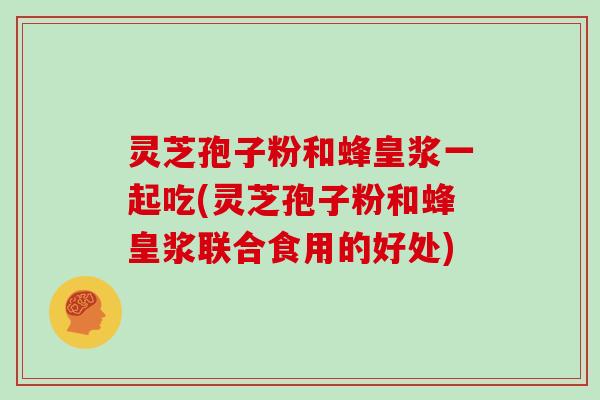 灵芝孢子粉和蜂皇浆一起吃(灵芝孢子粉和蜂皇浆联合食用的好处)