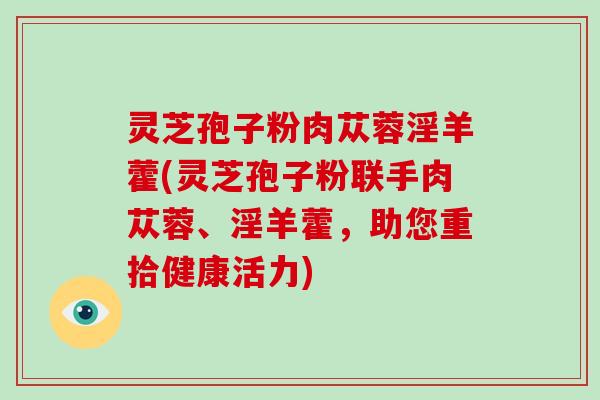 灵芝孢子粉肉苁蓉淫羊藿(灵芝孢子粉联手肉苁蓉、淫羊藿，助您重拾健康活力)