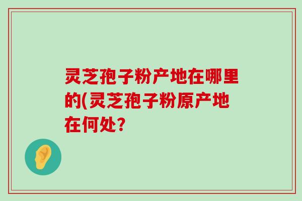 灵芝孢子粉产地在哪里的(灵芝孢子粉原产地在何处？