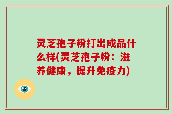 灵芝孢子粉打出成品什么样(灵芝孢子粉：滋养健康，提升免疫力)