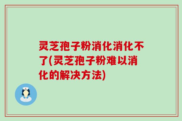 灵芝孢子粉消化消化不了(灵芝孢子粉难以消化的解决方法)