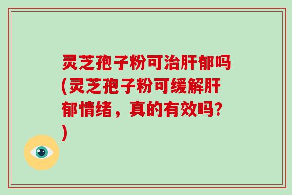 灵芝孢子粉可郁吗(灵芝孢子粉可缓解郁情绪，真的有效吗？)