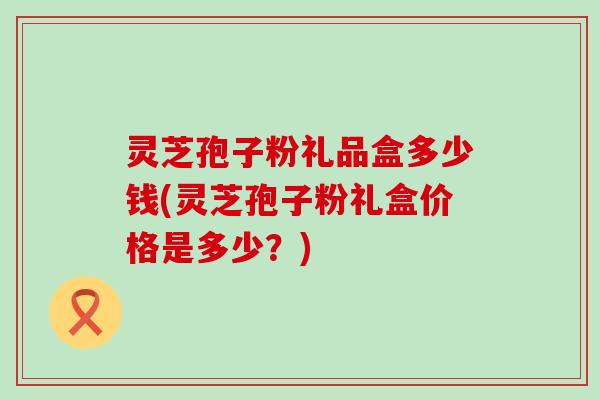 灵芝孢子粉礼品盒多少钱(灵芝孢子粉礼盒价格是多少？)