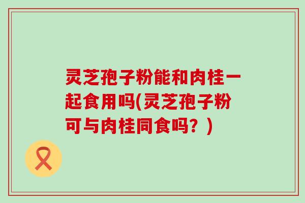 灵芝孢子粉能和肉桂一起食用吗(灵芝孢子粉可与肉桂同食吗？)