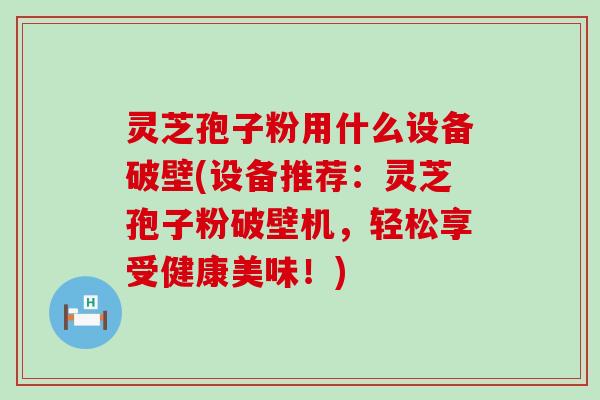 灵芝孢子粉用什么设备破壁(设备推荐：灵芝孢子粉破壁机，轻松享受健康美味！)