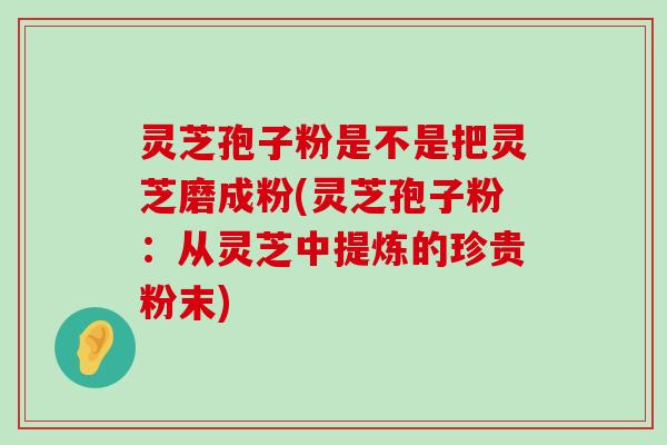 灵芝孢子粉是不是把灵芝磨成粉(灵芝孢子粉：从灵芝中提炼的珍贵粉末)