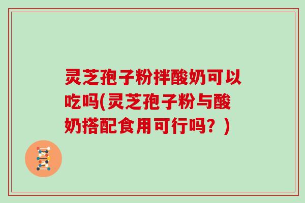 灵芝孢子粉拌酸奶可以吃吗(灵芝孢子粉与酸奶搭配食用可行吗？)