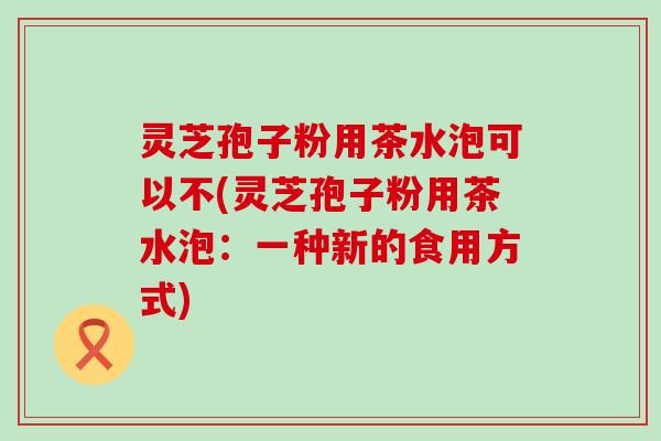 灵芝孢子粉用茶水泡可以不(灵芝孢子粉用茶水泡：一种新的食用方式)