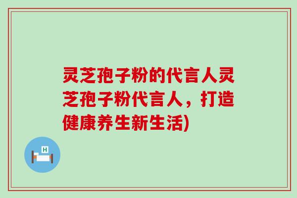 灵芝孢子粉的代言人灵芝孢子粉代言人，打造健康养生新生活)