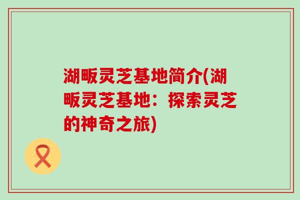 湖畈灵芝基地简介(湖畈灵芝基地：探索灵芝的神奇之旅)