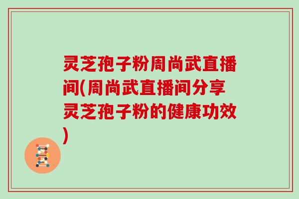 灵芝孢子粉周尚武直播间(周尚武直播间分享灵芝孢子粉的健康功效)