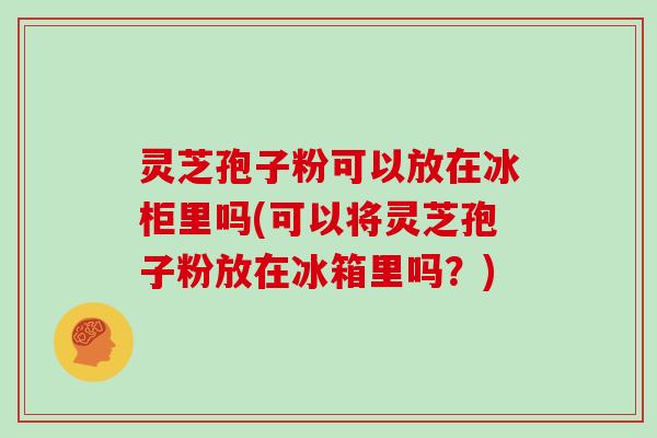 灵芝孢子粉可以放在冰柜里吗(可以将灵芝孢子粉放在冰箱里吗？)