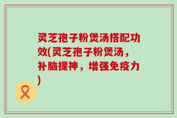 灵芝孢子粉煲汤搭配功效(灵芝孢子粉煲汤，补脑提神，增强免疫力)