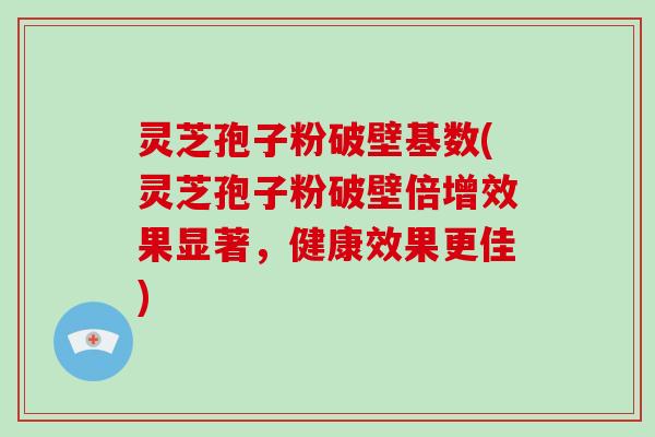 灵芝孢子粉破壁基数(灵芝孢子粉破壁倍增效果显著，健康效果更佳)