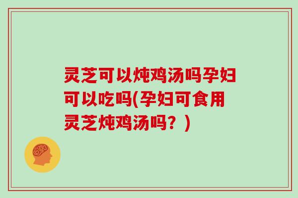 灵芝可以炖鸡汤吗孕妇可以吃吗(孕妇可食用灵芝炖鸡汤吗？)