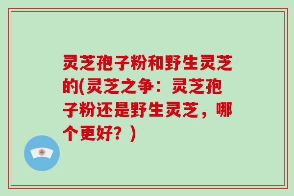 灵芝孢子粉和野生灵芝的(灵芝之争：灵芝孢子粉还是野生灵芝，哪个更好？)