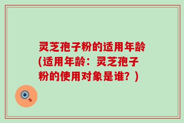 灵芝孢子粉的适用年龄(适用年龄：灵芝孢子粉的使用对象是谁？)