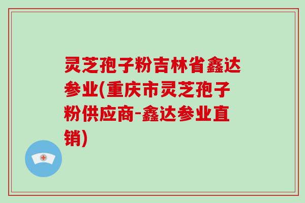 灵芝孢子粉吉林省鑫达参业(重庆市灵芝孢子粉供应商-鑫达参业直销)