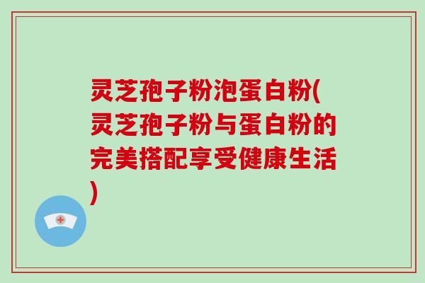 灵芝孢子粉泡蛋白粉(灵芝孢子粉与蛋白粉的完美搭配享受健康生活)