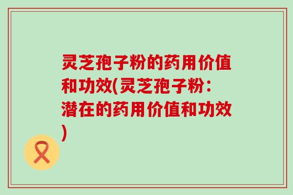 灵芝孢子粉的药用价值和功效(灵芝孢子粉：潜在的药用价值和功效)