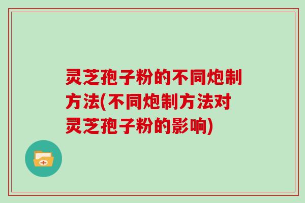 灵芝孢子粉的不同炮制方法(不同炮制方法对灵芝孢子粉的影响)