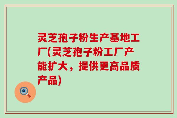 灵芝孢子粉生产基地工厂(灵芝孢子粉工厂产能扩大，提供更高品质产品)