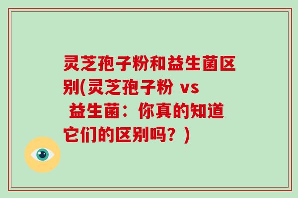 灵芝孢子粉和益生菌区别(灵芝孢子粉 vs 益生菌：你真的知道它们的区别吗？)