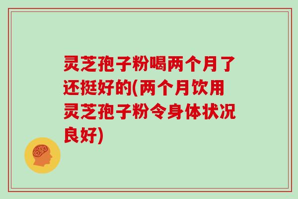 灵芝孢子粉喝两个月了还挺好的(两个月饮用灵芝孢子粉令身体状况良好)