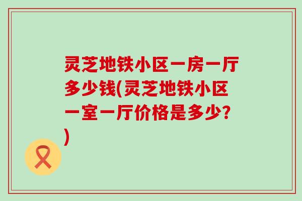 灵芝地铁小区一房一厅多少钱(灵芝地铁小区一室一厅价格是多少？)