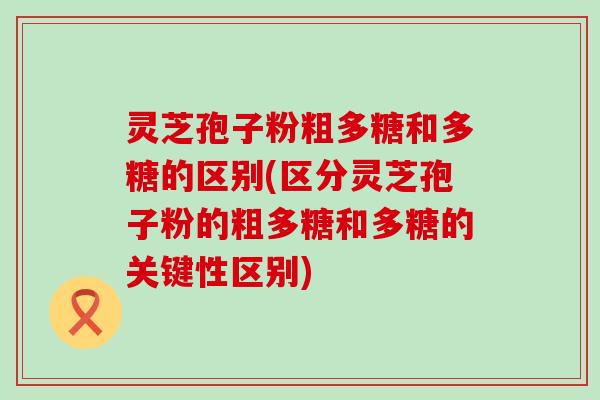 灵芝孢子粉粗多糖和多糖的区别(区分灵芝孢子粉的粗多糖和多糖的关键性区别)