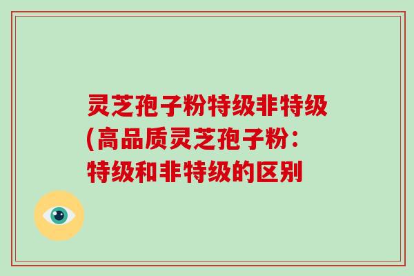 灵芝孢子粉特级非特级(高品质灵芝孢子粉：特级和非特级的区别