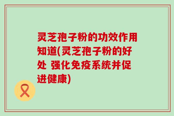 灵芝孢子粉的功效作用知道(灵芝孢子粉的好处 强化免疫系统并促进健康)