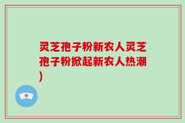 灵芝孢子粉新农人灵芝孢子粉掀起新农人热潮)