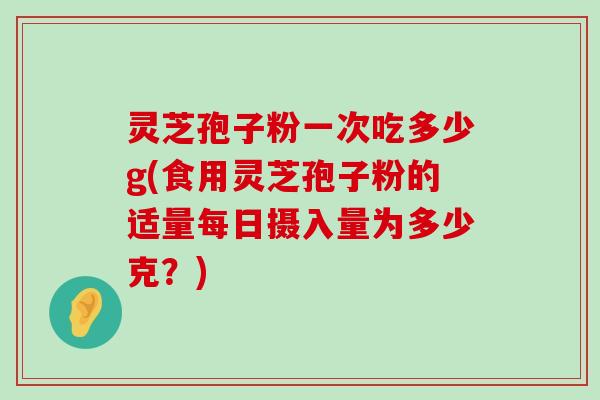 灵芝孢子粉一次吃多少g(食用灵芝孢子粉的适量每日摄入量为多少克？)