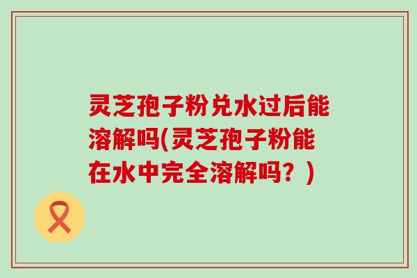 灵芝孢子粉兑水过后能溶解吗(灵芝孢子粉能在水中完全溶解吗？)