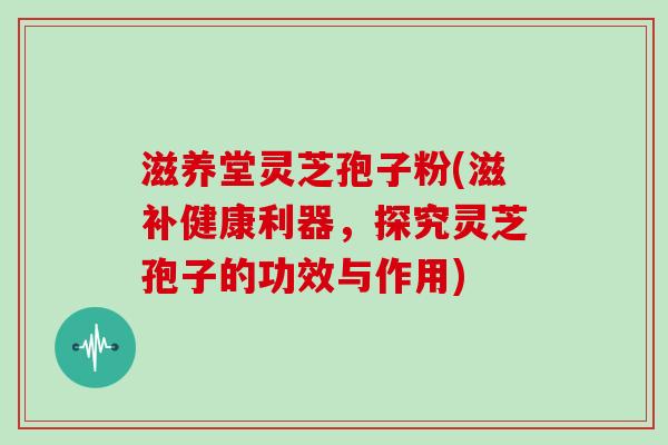 滋养堂灵芝孢子粉(滋补健康利器，探究灵芝孢子的功效与作用)