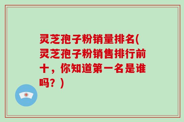 灵芝孢子粉销量排名(灵芝孢子粉销售排行前十，你知道第一名是谁吗？)