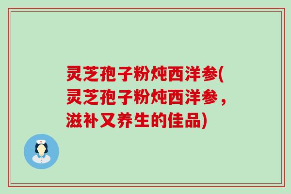 灵芝孢子粉炖西洋参(灵芝孢子粉炖西洋参，滋补又养生的佳品)