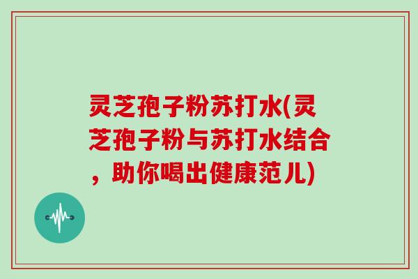 灵芝孢子粉苏打水(灵芝孢子粉与苏打水结合，助你喝出健康范儿)