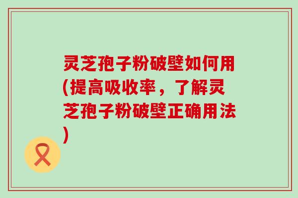 灵芝孢子粉破壁如何用(提高吸收率，了解灵芝孢子粉破壁正确用法)