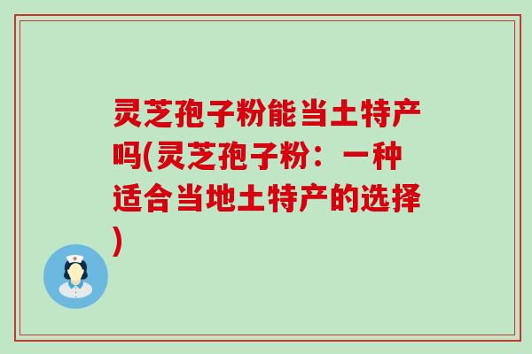 灵芝孢子粉能当土特产吗(灵芝孢子粉：一种适合当地土特产的选择)