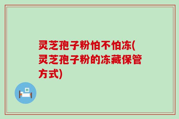 灵芝孢子粉怕不怕冻(灵芝孢子粉的冻藏保管方式)