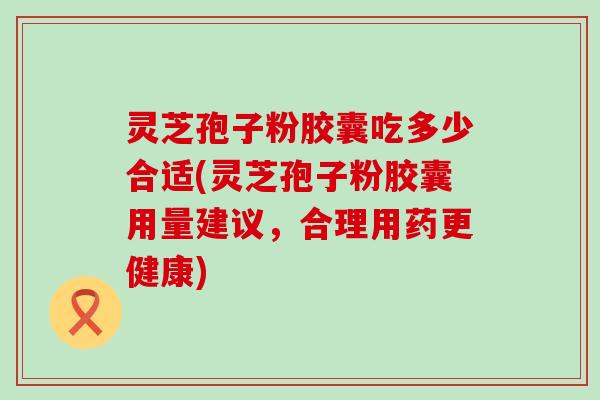 灵芝孢子粉胶囊吃多少合适(灵芝孢子粉胶囊用量建议，合理用药更健康)