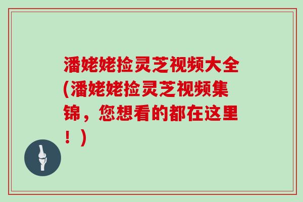 潘姥姥捡灵芝视频大全(潘姥姥捡灵芝视频集锦，您想看的都在这里！)