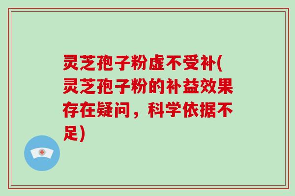 灵芝孢子粉虚不受补(灵芝孢子粉的补益效果存在疑问，科学依据不足)