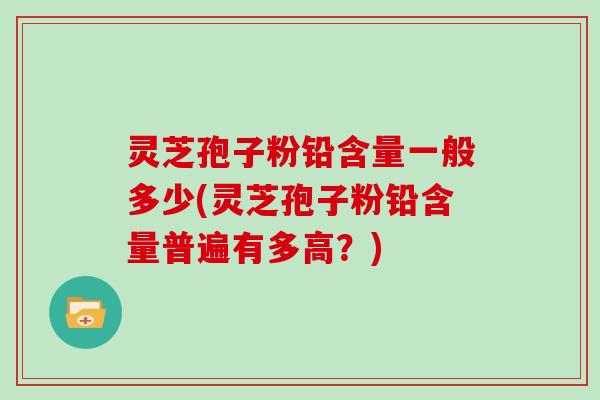 灵芝孢子粉铅含量一般多少(灵芝孢子粉铅含量普遍有多高？)