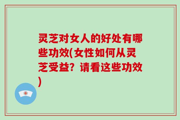 灵芝对女人的好处有哪些功效(女性如何从灵芝受益？请看这些功效)