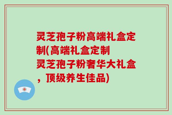 灵芝孢子粉高端礼盒定制(高端礼盒定制  灵芝孢子粉奢华大礼盒，养生佳品)