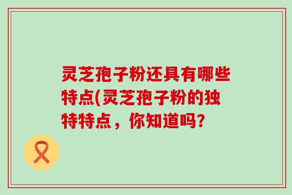 灵芝孢子粉还具有哪些特点(灵芝孢子粉的独特特点，你知道吗？