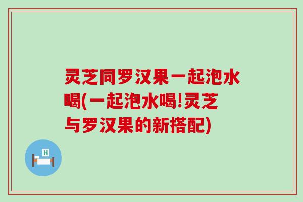 灵芝同罗汉果一起泡水喝(一起泡水喝!灵芝与罗汉果的新搭配)